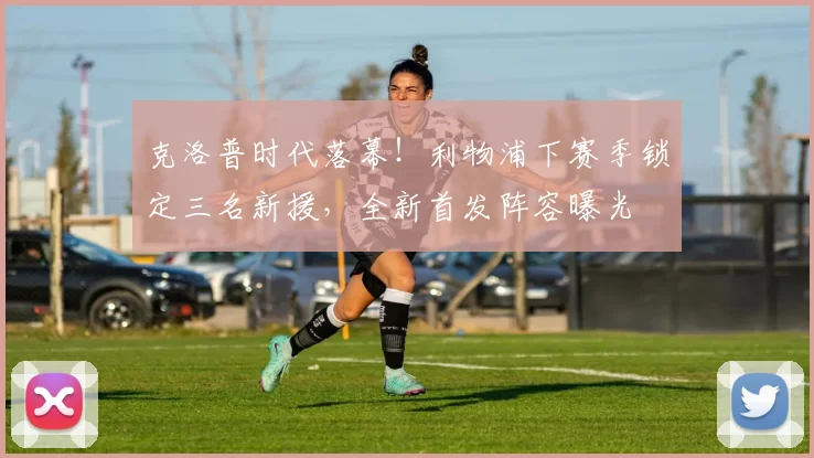 克洛普时代落幕！利物浦下赛季锁定三名新援，全新首发阵容曝光