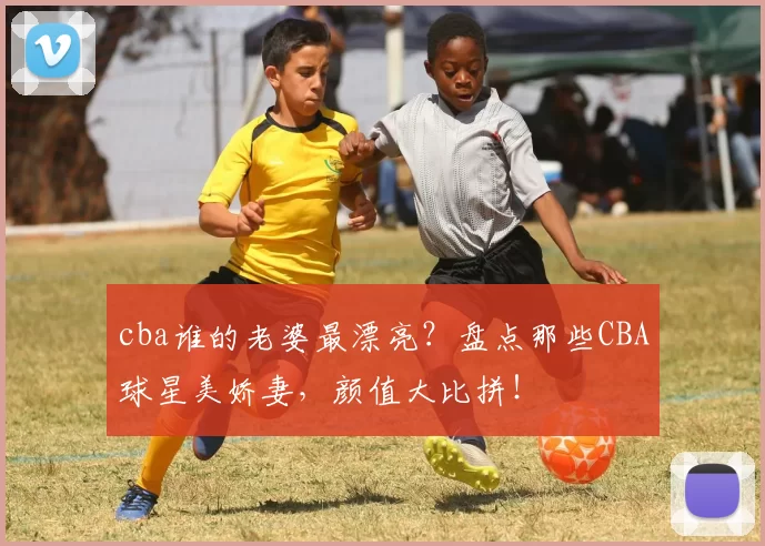 cba谁的老婆最漂亮？盘点那些CBA球星美娇妻，颜值大比拼！