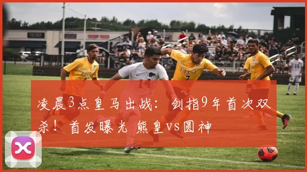 凌晨3点皇马出战：剑指9年首次双杀！首发曝光 熊皇vs圆神