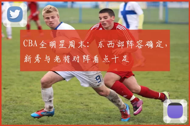 CBA全明星周末：东西部阵容确定，新秀与老将对阵看点十足