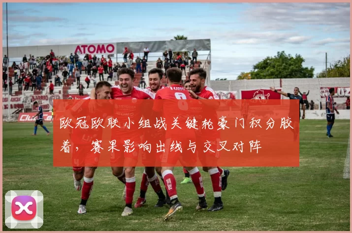 欧冠欧联小组战关键轮豪门积分胶着,赛果影响出线与交叉对阵