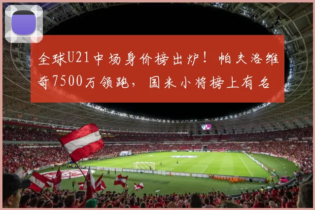 全球U21中场身价榜出炉！帕夫洛维奇7500万领跑，国米小将榜上有名_榜单_德国_意甲