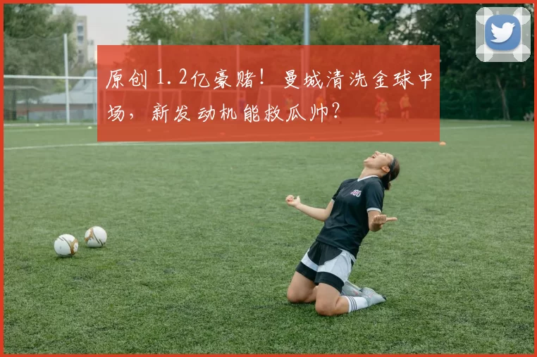 原创 1.2亿豪赌！曼城清洗金球中场，新发动机能救瓜帅？