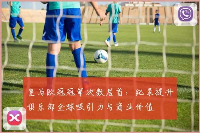 皇马欧冠冠军次数居首，纪录提升俱乐部全球吸引力与商业价值