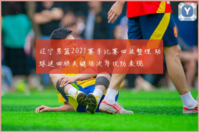 辽宁男篮2021赛季比赛回放整理 助球迷回顾关键场次与攻防表现