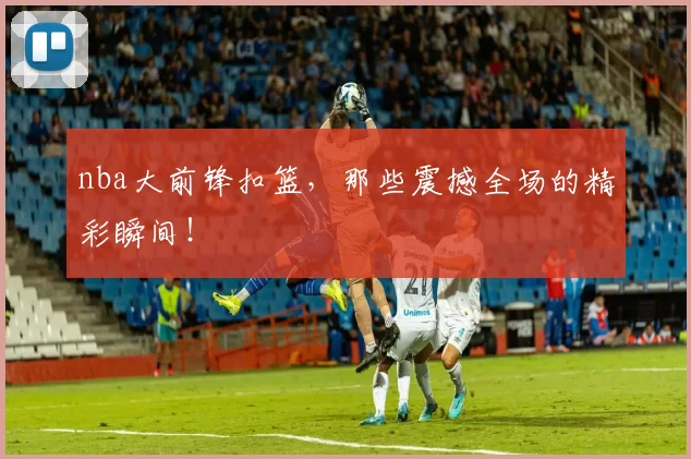 nba大前锋扣篮，那些震撼全场的精彩瞬间！