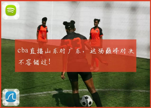 cba直播山东对广东，这场巅峰对决不容错过！