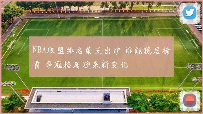 NBA联盟排名前五出炉 谁能稳居榜首 争冠格局迎来新变化