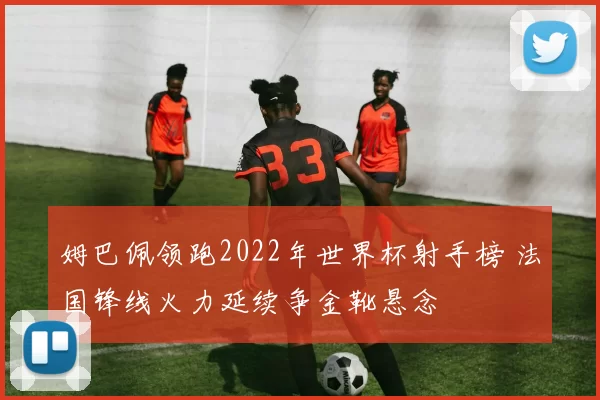 姆巴佩领跑2022年世界杯射手榜 法国锋线火力延续争金靴悬念