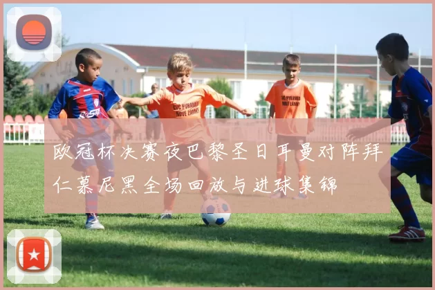 欧冠杯决赛夜巴黎圣日耳曼对阵拜仁慕尼黑全场回放与进球集锦