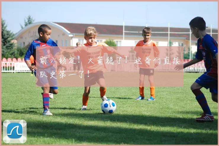 前六锁定！火箭稳了！这哥们直接队史第一了！