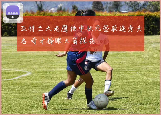 亚特兰大老鹰抽中状元签获选秀头名 奇才榜眼火箭探花