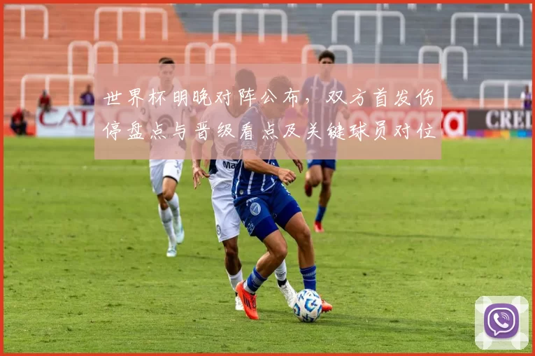 世界杯明晚对阵公布,双方首发伤停盘点与晋级看点及关键球员对位预测