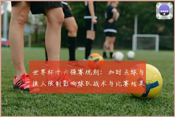 世界杯十六强赛规则：加时点球与换人限制影响球队战术与比赛结果预判