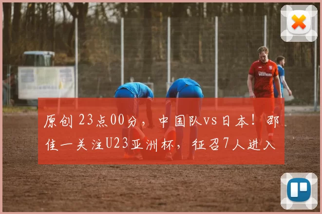原创 23点00分，中国队vs日本！邵佳一关注U23亚洲杯，征召7人进入国足