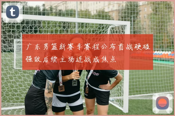 广东男篮新赛季赛程公布首战硬碰强敌后续主场连战成焦点