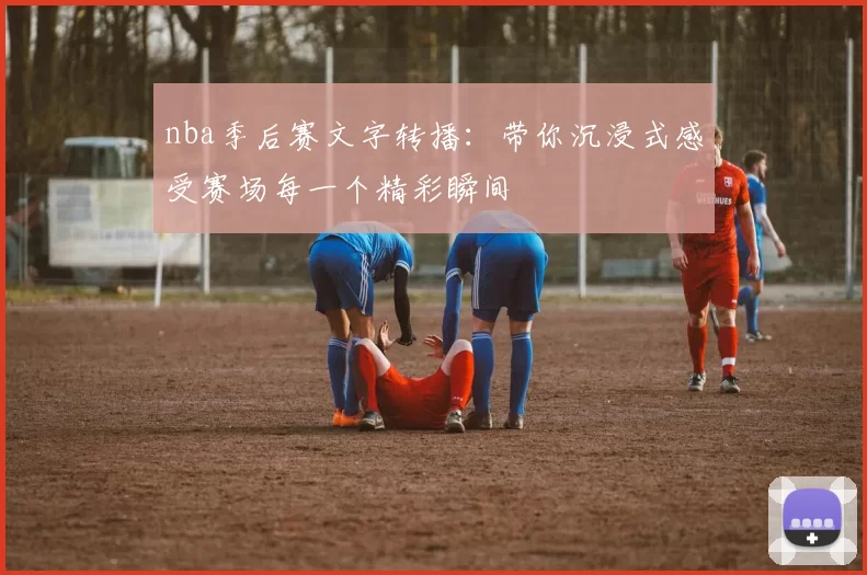 nba季后赛文字转播：带你沉浸式感受赛场每一个精彩瞬间