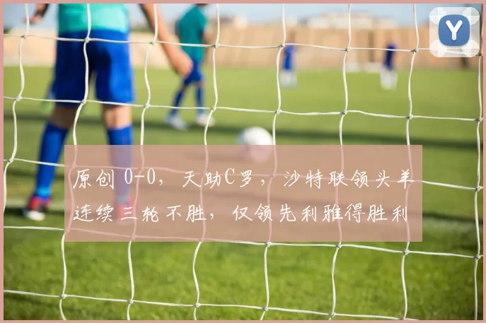 原创 0-0，天助C罗，沙特联领头羊连续三轮不胜，仅领先利雅得胜利队一分