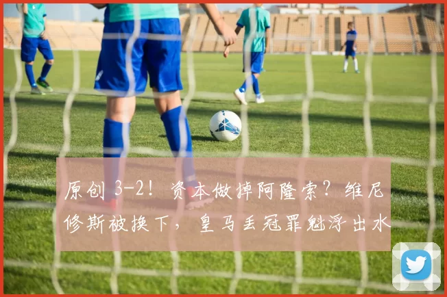 原创 3-2！资本做掉阿隆索？维尼修斯被换下，皇马丢冠罪魁浮出水面！
