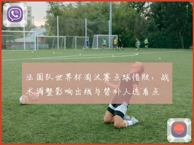 法国队世界杯淘汰赛点球惜败，战术调整影响出线与替补人选看点