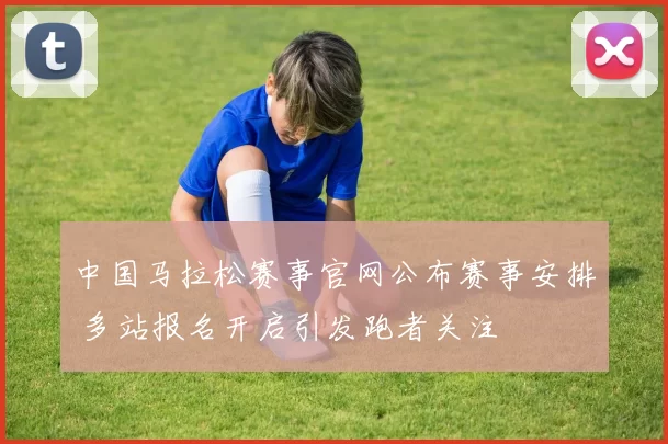 中国马拉松赛事官网公布赛事安排 多站报名开启引发跑者关注