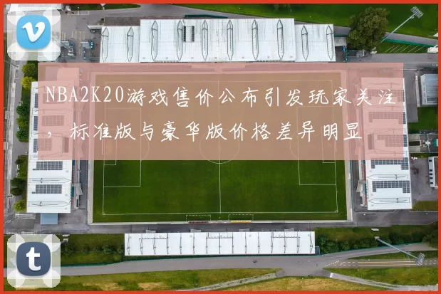 NBA2K20游戏售价公布引发玩家关注,标准版与豪华版价格差异明显