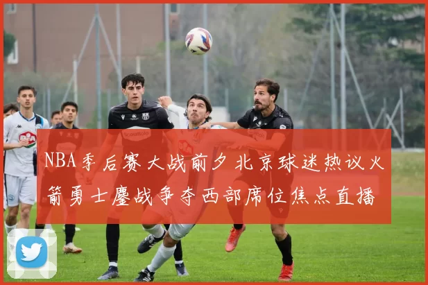NBA季后赛大战前夕北京球迷热议火箭勇士鏖战争夺西部席位焦点直播