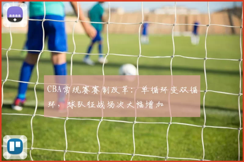 CBA常规赛赛制改革：单循环变双循环，球队征战场次大幅增加