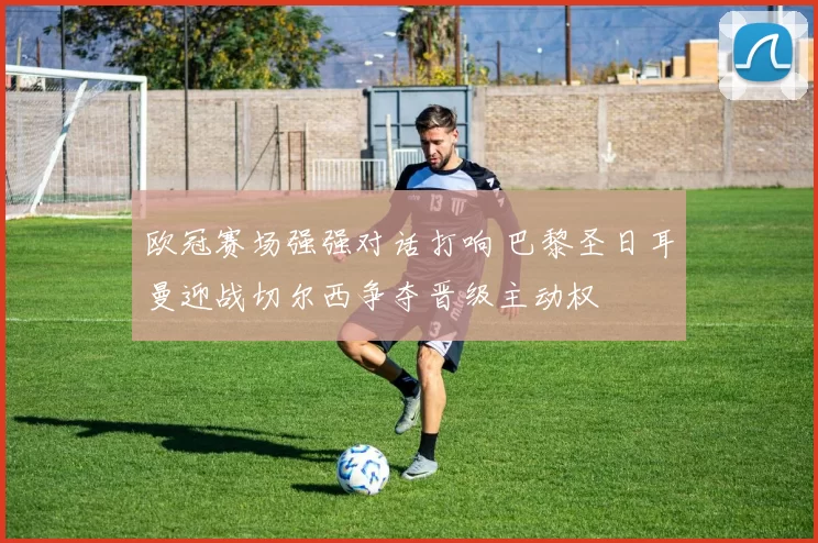 欧冠赛场强强对话打响 巴黎圣日耳曼迎战切尔西争夺晋级主动权