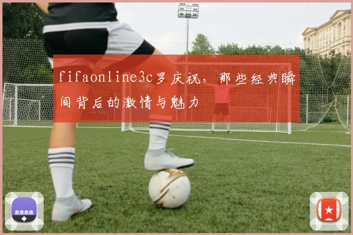 fifaonline3c罗庆祝，那些经典瞬间背后的激情与魅力