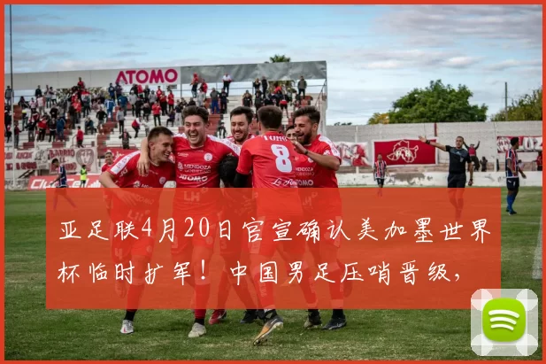 亚足联4月20日官宣确认美加墨世界杯临时扩军！中国男足压哨晋级，却被辟谣_国安队_斯帕吉奇_附加赛