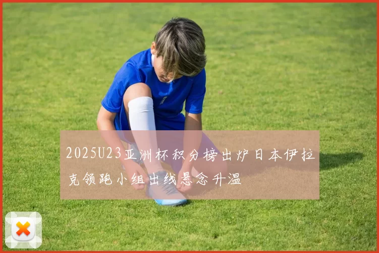 2025U23亚洲杯积分榜出炉日本伊拉克领跑小组出线悬念升温