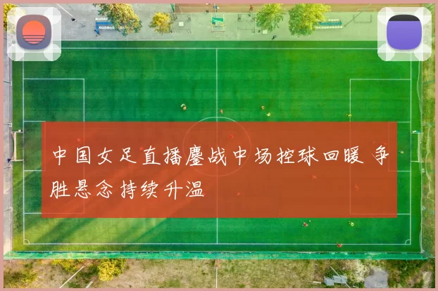 中国女足直播鏖战中场控球回暖 争胜悬念持续升温