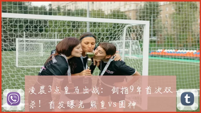 凌晨3点皇马出战：剑指9年首次双杀！首发曝光 熊皇vs圆神