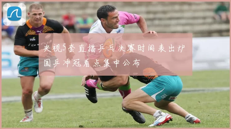 央视5套直播乒乓决赛时间表出炉 国乒冲冠看点集中公布