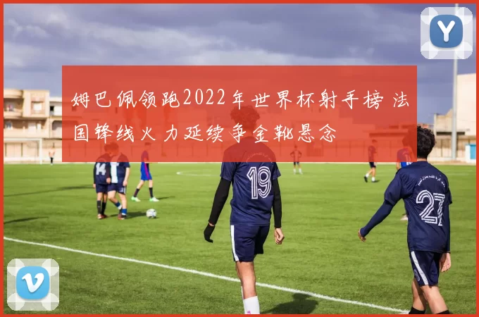 姆巴佩领跑2022年世界杯射手榜 法国锋线火力延续争金靴悬念