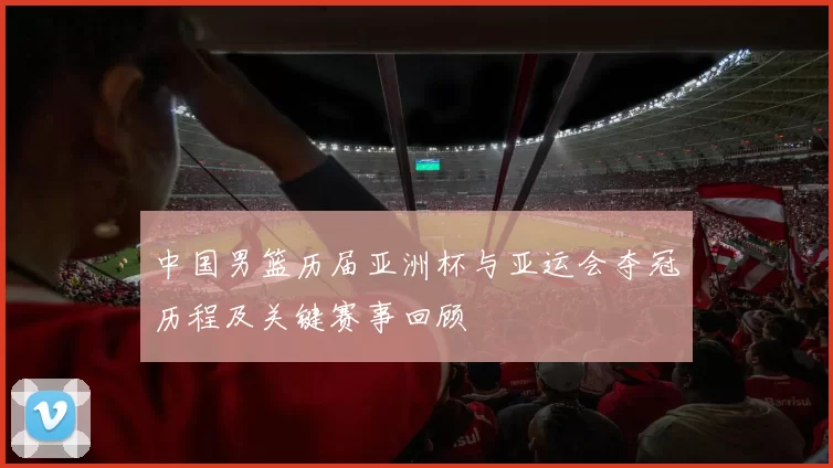 中国男篮历届亚洲杯与亚运会夺冠历程及关键赛事回顾