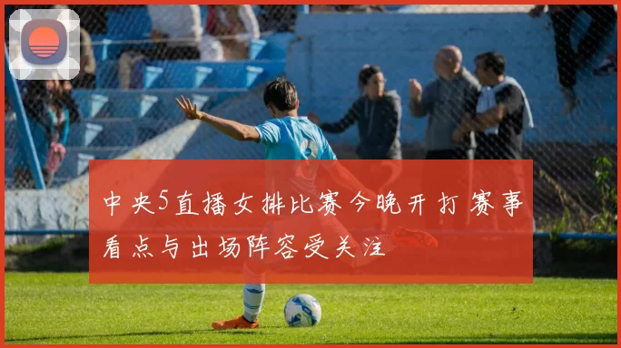 中央5直播女排比赛今晚开打 赛事看点与出场阵容受关注