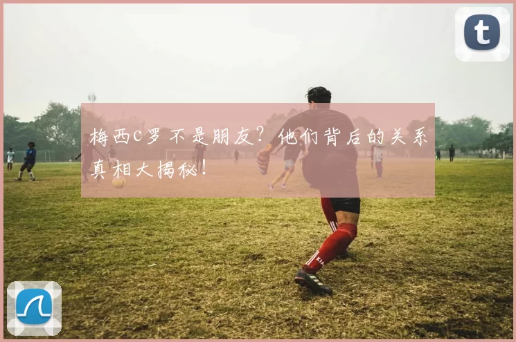 梅西c罗不是朋友？他们背后的关系真相大揭秘！