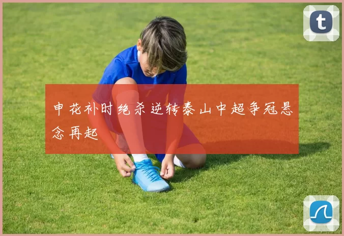 申花补时绝杀逆转泰山中超争冠悬念再起