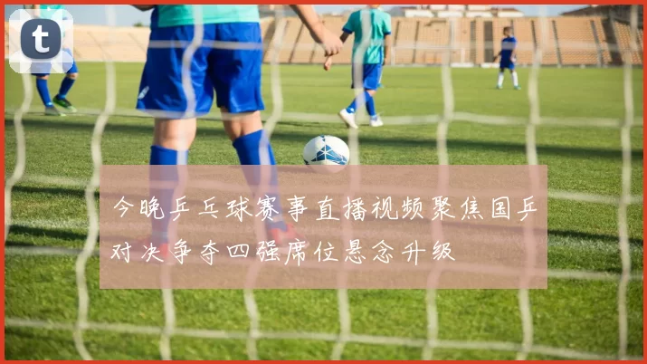 今晚乒乓球赛事直播视频聚焦国乒对决争夺四强席位悬念升级