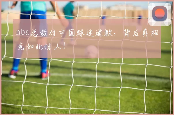 nba总裁对中国球迷道歉，背后真相竟如此惊人！