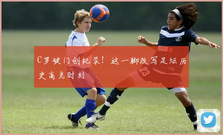 C罗破门创纪录！这一脚改写足坛历史高光时刻