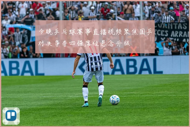 今晚乒乓球赛事直播视频聚焦国乒对决争夺四强席位悬念升级