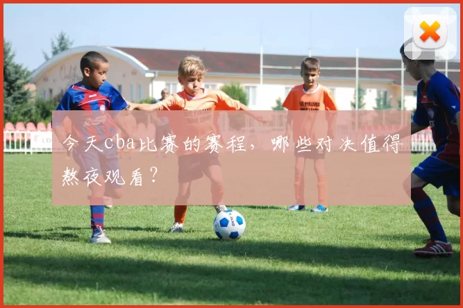今天cba比赛的赛程，哪些对决值得熬夜观看？