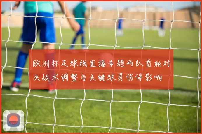 欧洲杯足球线直播专题两队首轮对决战术调整与关键球员伤停影响