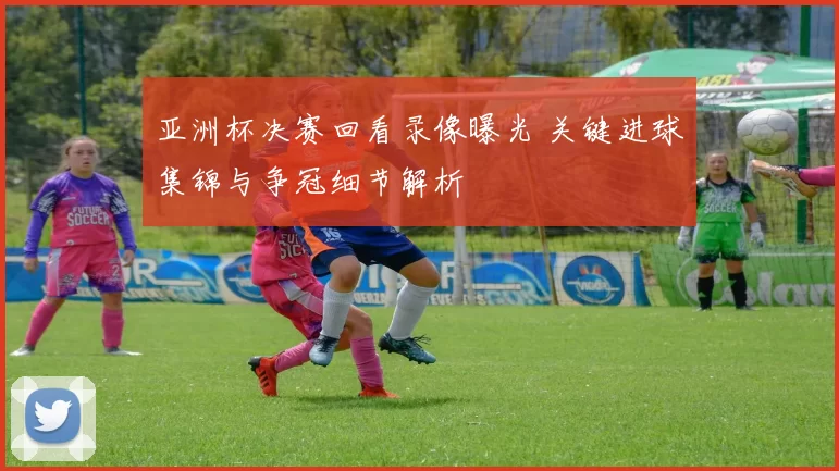亚洲杯决赛回看录像曝光 关键进球集锦与争冠细节解析