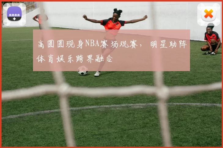 高圆圆现身NBA赛场观赛，明星助阵体育娱乐跨界融合