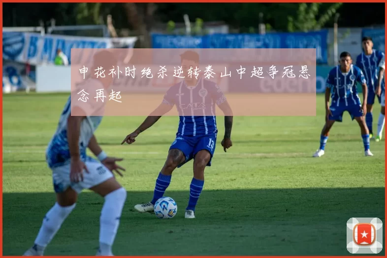 申花补时绝杀逆转泰山中超争冠悬念再起