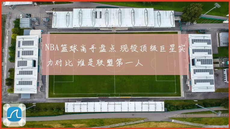 NBA篮球高手盘点 现役顶级巨星实力对比 谁是联盟第一人